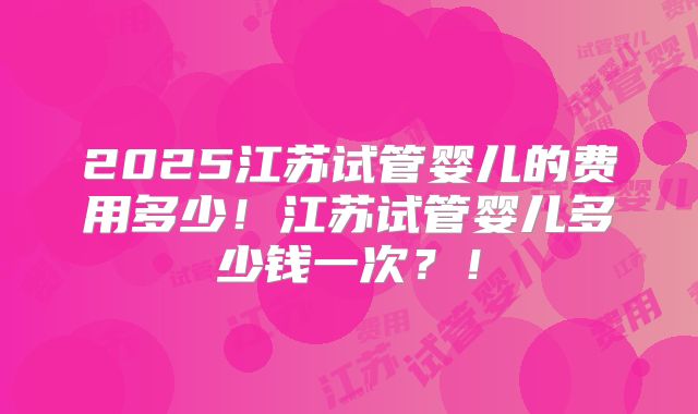 2025江苏试管婴儿的费用多少！江苏试管婴儿多少钱一次？！