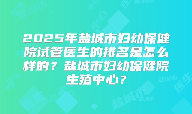 2025年盐城市妇幼保健院试管医生的排名是怎么样的？盐城市妇幼保健院生殖中心？