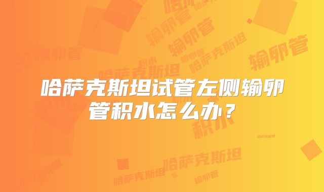 哈萨克斯坦试管左侧输卵管积水怎么办？