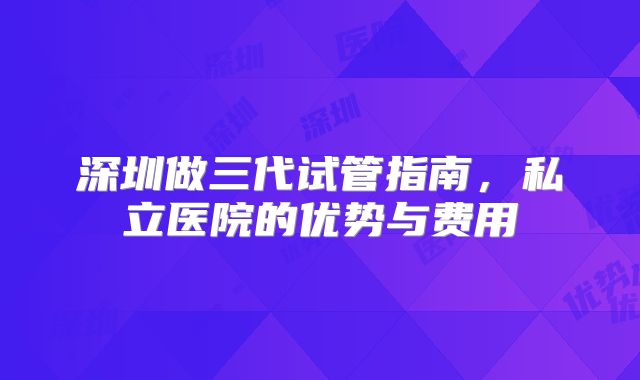 深圳做三代试管指南，私立医院的优势与费用