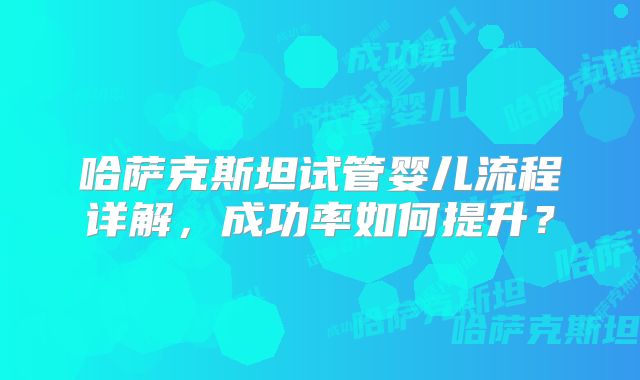 哈萨克斯坦试管婴儿流程详解，成功率如何提升？