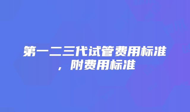 第一二三代试管费用标准，附费用标准