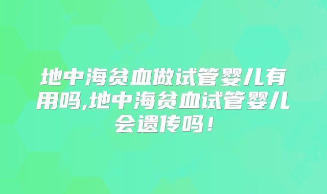 地中海贫血做试管婴儿有用吗,地中海贫血试管婴儿会遗传吗!