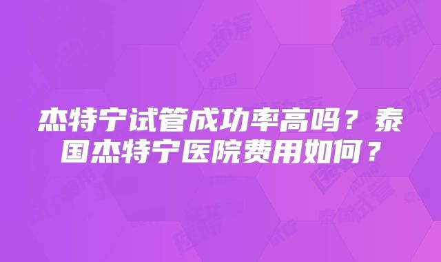 杰特宁试管成功率高吗？泰国杰特宁医院费用如何？
