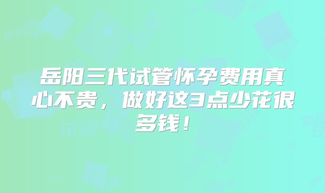 岳阳三代试管怀孕费用真心不贵，做好这3点少花很多钱！