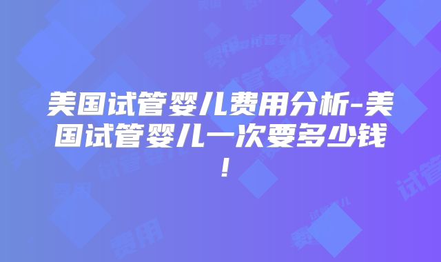 美国试管婴儿费用分析-美国试管婴儿一次要多少钱！