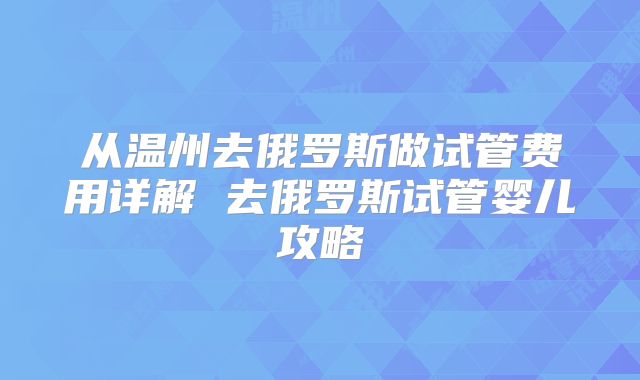 从温州去俄罗斯做试管费用详解 去俄罗斯试管婴儿攻略