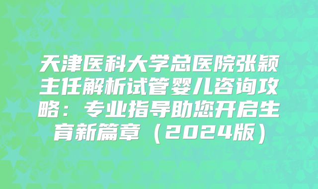 天津医科大学总医院张颖主任解析试管婴儿咨询攻略：专业指导助您开启生育新篇章（2024版）