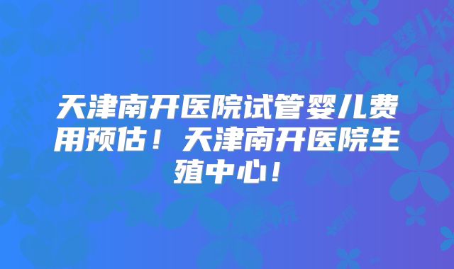 天津南开医院试管婴儿费用预估！天津南开医院生殖中心！