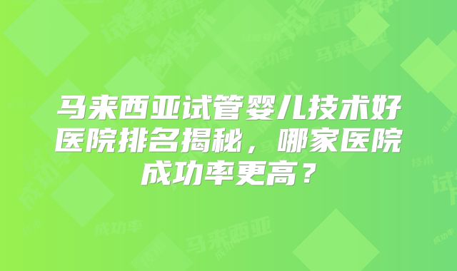 马来西亚试管婴儿技术好医院排名揭秘,哪家医院成功率更高?