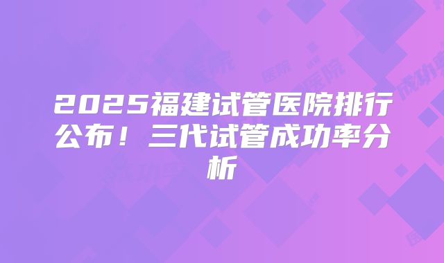 2025福建试管医院排行公布！三代试管成功率分析
