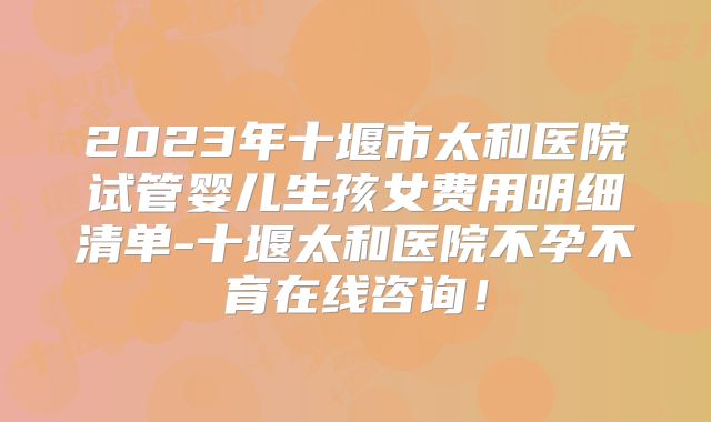 2023年十堰市太和医院试管婴儿生孩女费用明细清单-十堰太和医院不孕不育在线咨询！