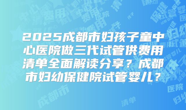 2025成都市妇孩子童中心医院做三代试管供费用清单全面解读分享？成都市妇幼保健院试管婴儿？