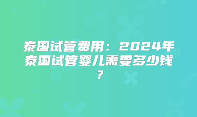 泰国试管费用：2024年泰国试管婴儿需要多少钱？