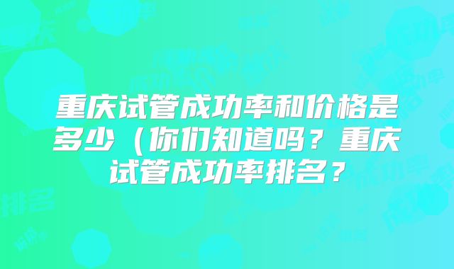 重庆试管成功率和价格是多少(你们知道吗?重庆试管成功率排名?