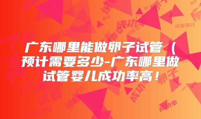 广东哪里能做卵子试管（预计需要多少-广东哪里做试管婴儿成功率高！