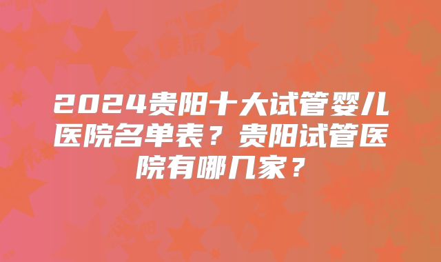 2024贵阳十大试管婴儿医院名单表？贵阳试管医院有哪几家？