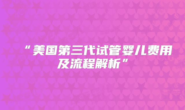 “美国第三代试管婴儿费用及流程解析”