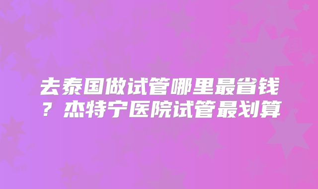 去泰国做试管哪里最省钱？杰特宁医院试管最划算