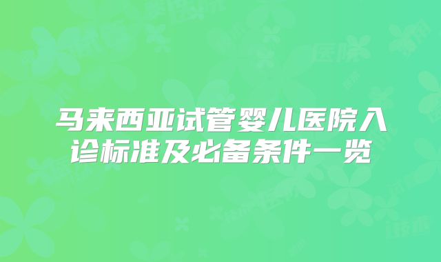 马来西亚试管婴儿医院入诊标准及必备条件一览