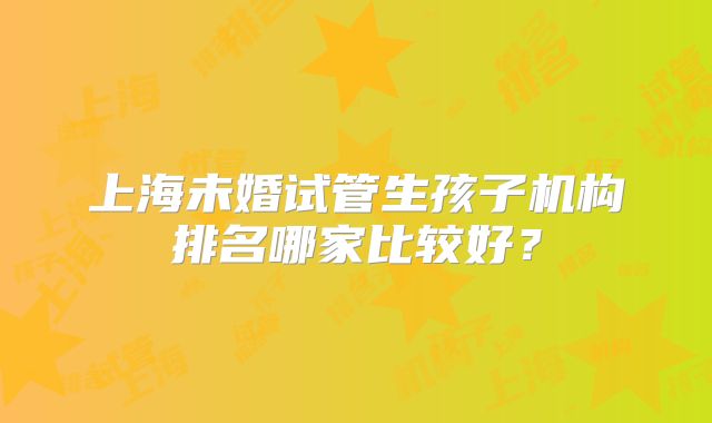 上海未婚试管生孩子机构排名哪家比较好？