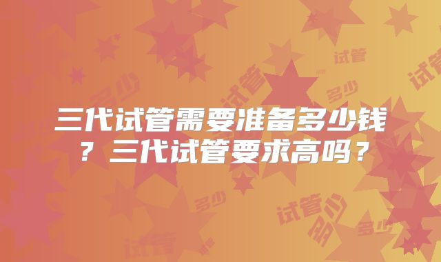 三代试管需要准备多少钱？三代试管要求高吗？