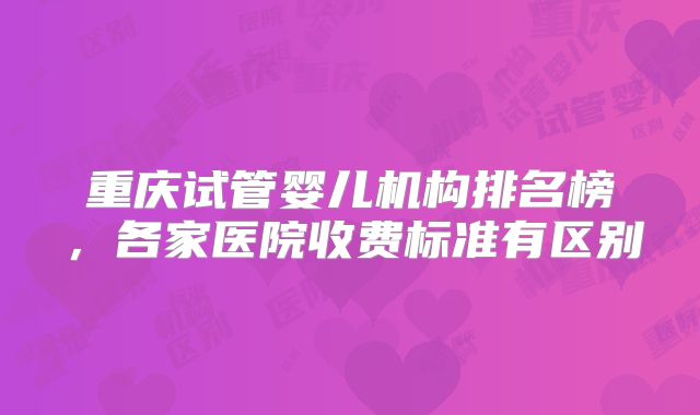 重庆试管婴儿机构排名榜,各家医院收费标准有区别