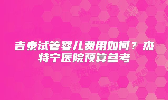 吉泰试管婴儿费用如何?杰特宁医院预算参考