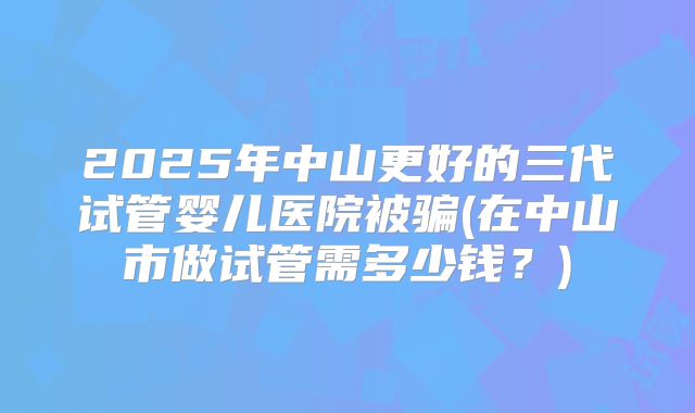 2025年中山更好的三代试管婴儿医院被骗(在中山市做试管需多少钱？)