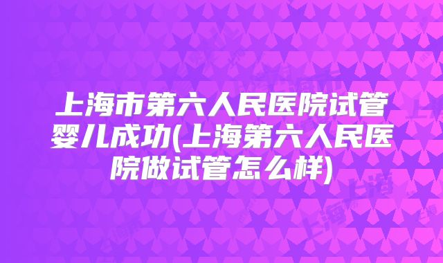 上海市第六人民医院试管婴儿成功(上海第六人民医院做试管怎么样)
