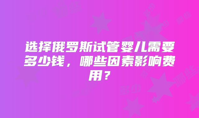 选择俄罗斯试管婴儿需要多少钱,哪些因素影响费用?