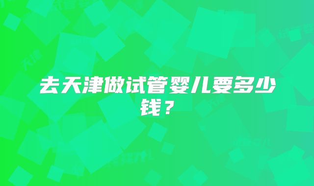 去天津做试管婴儿要多少钱？