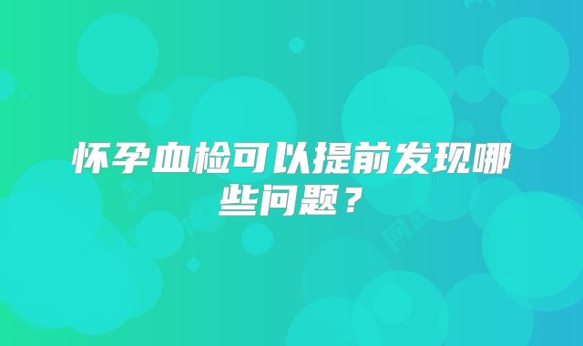 怀孕血检可以提前发现哪些问题?