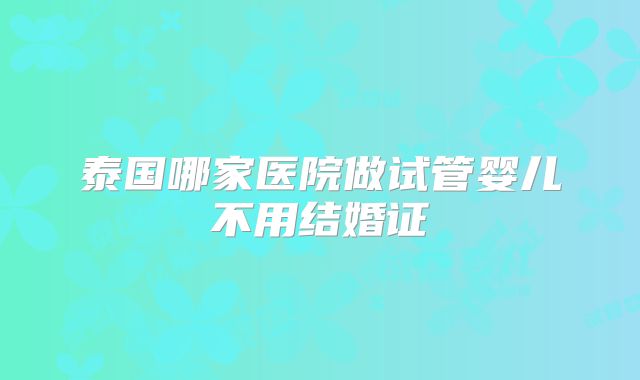 泰国哪家医院做试管婴儿不用结婚证