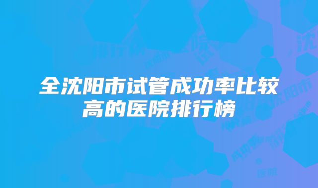 全沈阳市试管成功率比较高的医院排行榜