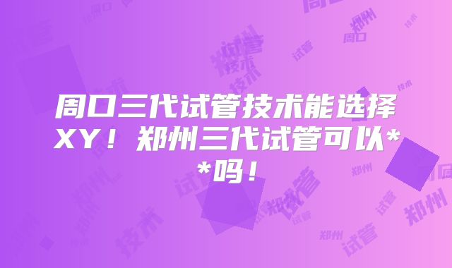 周口三代试管技术能选择XY!郑州三代试管可以**吗!