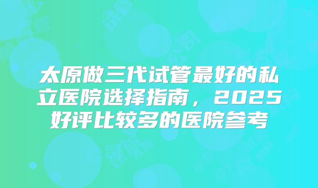 太原做三代试管最好的私立医院选择指南，2025好评比较多的医院参考
