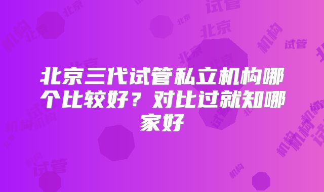 北京三代试管私立机构哪个比较好？对比过就知哪家好