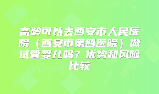 高龄可以去西安市人民医院（西安市第四医院）做试管婴儿吗？优势和风险比较
