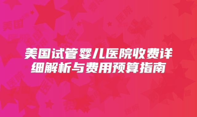 美国试管婴儿医院收费详细解析与费用预算指南