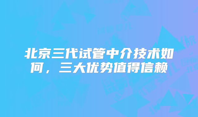 北京三代试管中介技术如何，三大优势值得信赖
