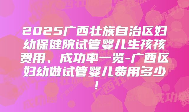 2025广西壮族自治区妇幼保健院试管婴儿生孩孩费用、成功率一览-广西区妇幼做试管婴儿费用多少！