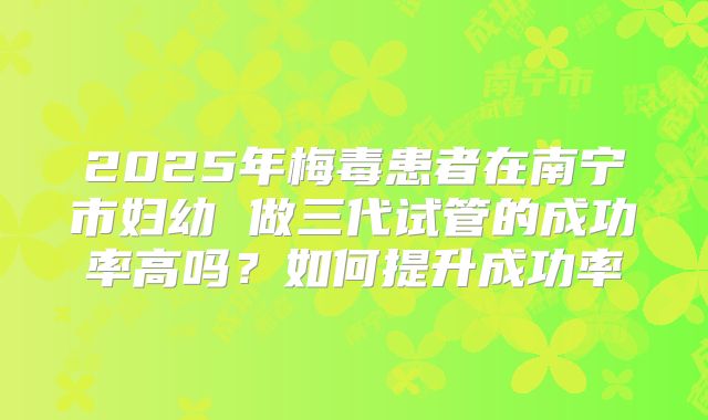 2025年梅毒患者在南宁市妇幼 做三代试管的成功率高吗？如何提升成功率