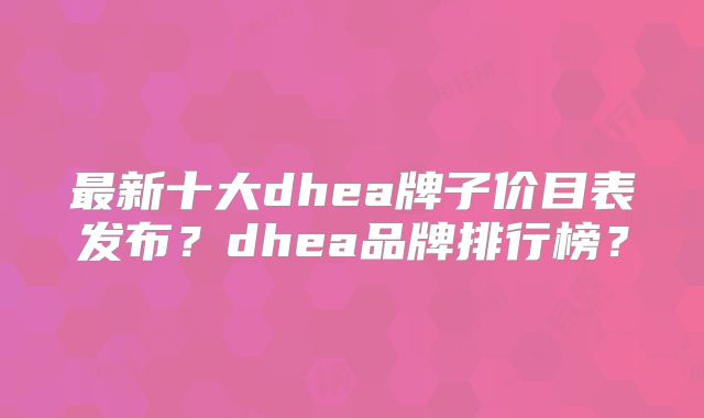 最新十大dhea牌子价目表发布？dhea品牌排行榜？