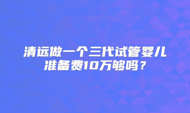 清远做一个三代试管婴儿准备费10万够吗？