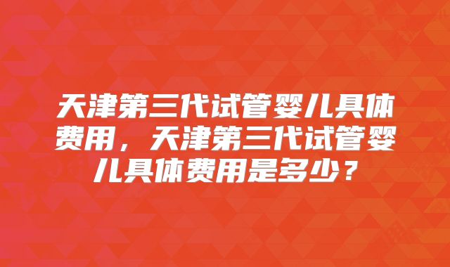 天津第三代试管婴儿具体费用，天津第三代试管婴儿具体费用是多少？