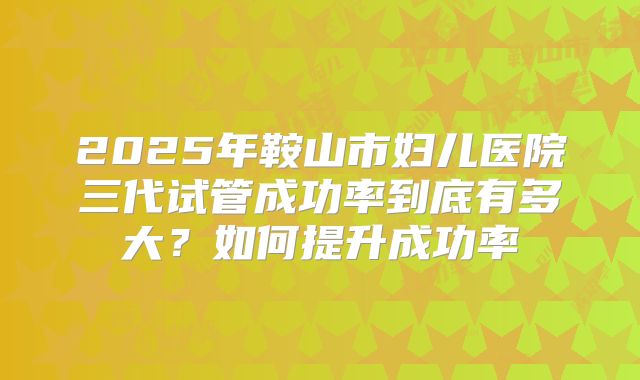 2025年鞍山市妇儿医院三代试管成功率到底有多大？如何提升成功率