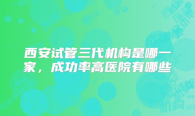 西安试管三代机构是哪一家,成功率高医院有哪些