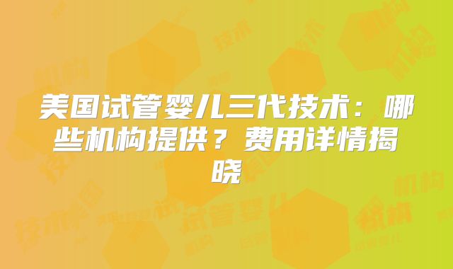美国试管婴儿三代技术：哪些机构提供？费用详情揭晓