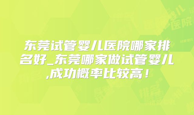 东莞试管婴儿医院哪家排名好_东莞哪家做试管婴儿,成功概率比较高！